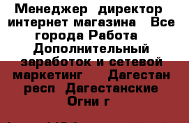 Менеджер (директор) интернет-магазина - Все города Работа » Дополнительный заработок и сетевой маркетинг   . Дагестан респ.,Дагестанские Огни г.